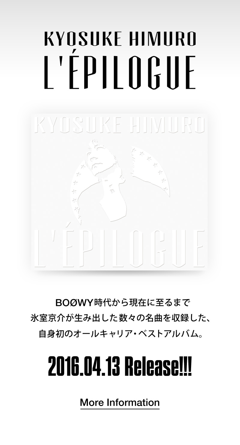 KYOSUKE HIMURO L’ÉPILOGUE BOØW時代から現在に至るまで氷室京介が生み出した数々の名曲を収録した、自身初のオールキャリア・ベストアルバム。 2016.04.13　Release!!!