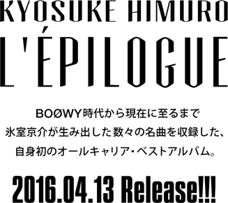 KYOSUKE HIMURO ALL L’ÉPILOGUE BOØW時代から現在に至るまで氷室京介が生み出した数々の名曲を収録した、自身初のオールキャリア・ベストアルバム。 2016.04.13　Release!!!