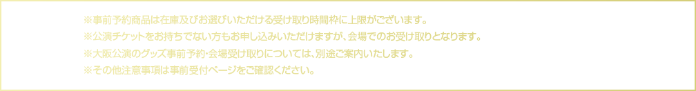 事前予約商品は在庫および受け取り時間枠に上限がございます。公演チケットをお持ちでない方も申し込み可能ですが、会場でのお受け取りとなります。大阪公演の事前予約・会場受け取りは別途ご案内します。その他注意事項は事前受付ページをご確認ください。