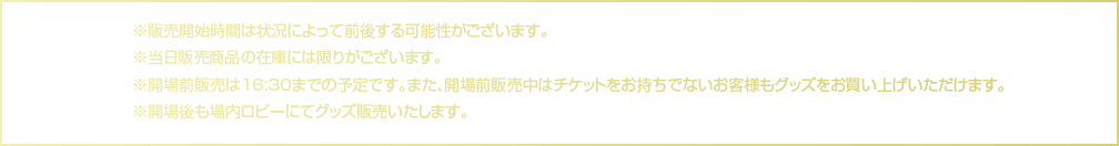 販売開始時間は状況によって前後する可能性がございます。当日販売商品の在庫には限りがございます。開場前販売は16:30までの予定です。開場前販売中はチケットをお持ちでないお客様も購入できます。開場後も場内ロビーにて販売します。